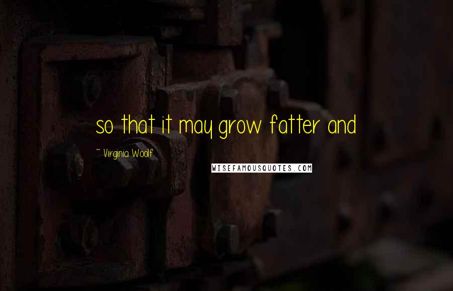 Virginia Woolf Quotes: so that it may grow fatter and