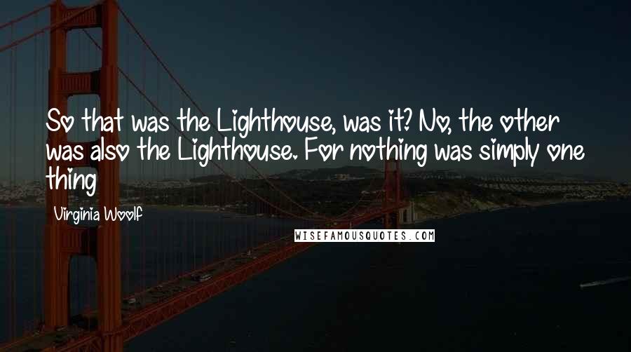 Virginia Woolf Quotes: So that was the Lighthouse, was it? No, the other was also the Lighthouse. For nothing was simply one thing