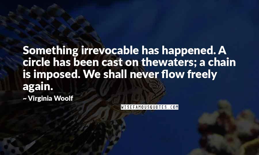 Virginia Woolf Quotes: Something irrevocable has happened. A circle has been cast on thewaters; a chain is imposed. We shall never flow freely again.