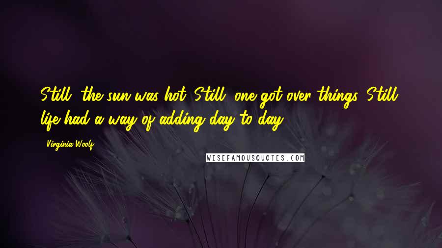 Virginia Woolf Quotes: Still, the sun was hot. Still, one got over things. Still, life had a way of adding day to day