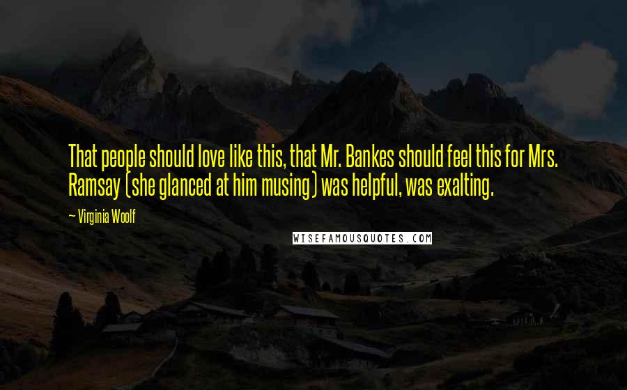 Virginia Woolf Quotes: That people should love like this, that Mr. Bankes should feel this for Mrs. Ramsay (she glanced at him musing) was helpful, was exalting.