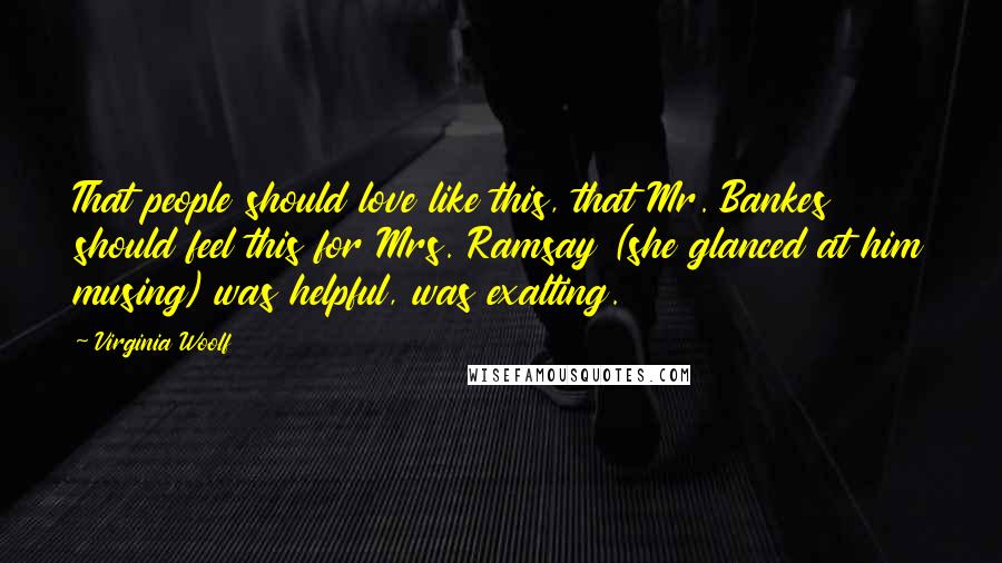 Virginia Woolf Quotes: That people should love like this, that Mr. Bankes should feel this for Mrs. Ramsay (she glanced at him musing) was helpful, was exalting.