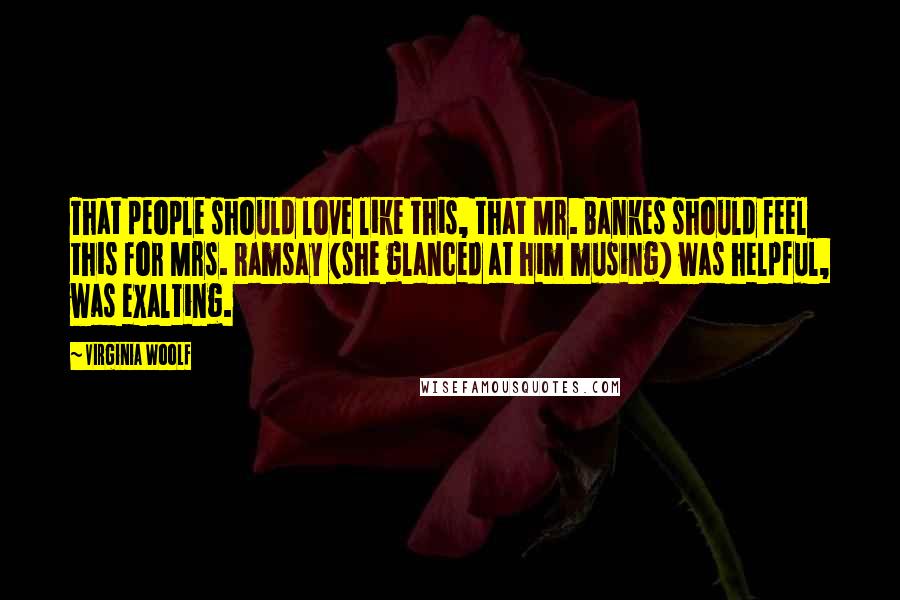 Virginia Woolf Quotes: That people should love like this, that Mr. Bankes should feel this for Mrs. Ramsay (she glanced at him musing) was helpful, was exalting.