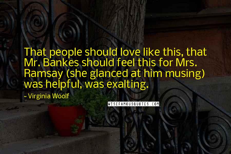 Virginia Woolf Quotes: That people should love like this, that Mr. Bankes should feel this for Mrs. Ramsay (she glanced at him musing) was helpful, was exalting.