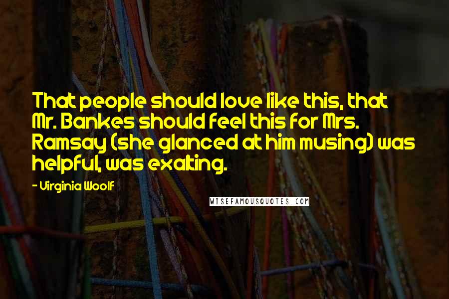 Virginia Woolf Quotes: That people should love like this, that Mr. Bankes should feel this for Mrs. Ramsay (she glanced at him musing) was helpful, was exalting.