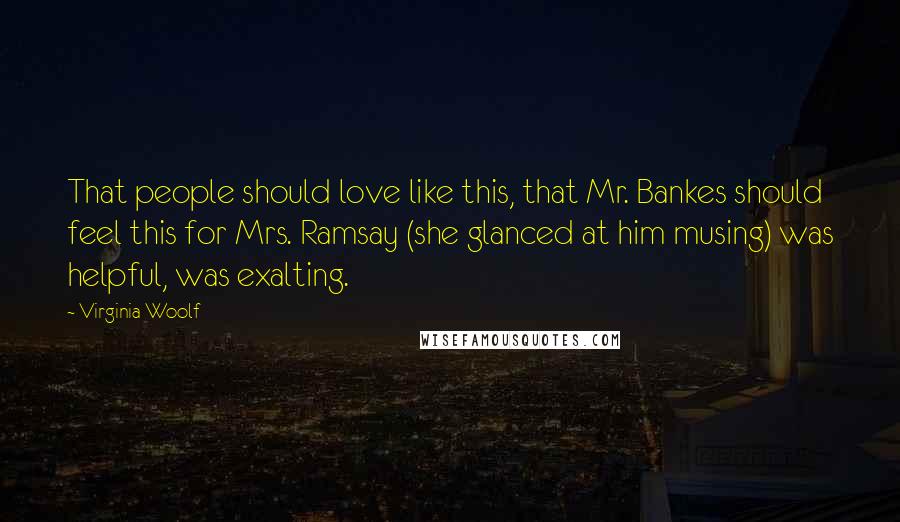 Virginia Woolf Quotes: That people should love like this, that Mr. Bankes should feel this for Mrs. Ramsay (she glanced at him musing) was helpful, was exalting.