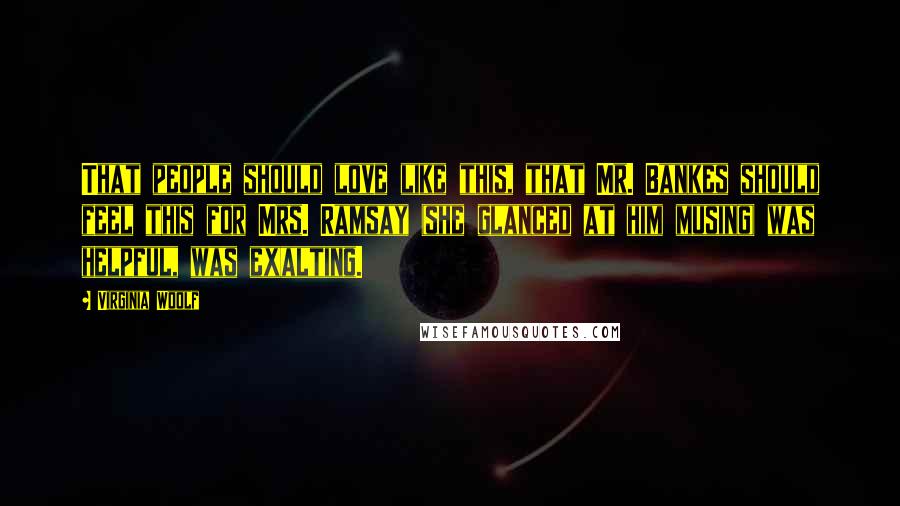 Virginia Woolf Quotes: That people should love like this, that Mr. Bankes should feel this for Mrs. Ramsay (she glanced at him musing) was helpful, was exalting.