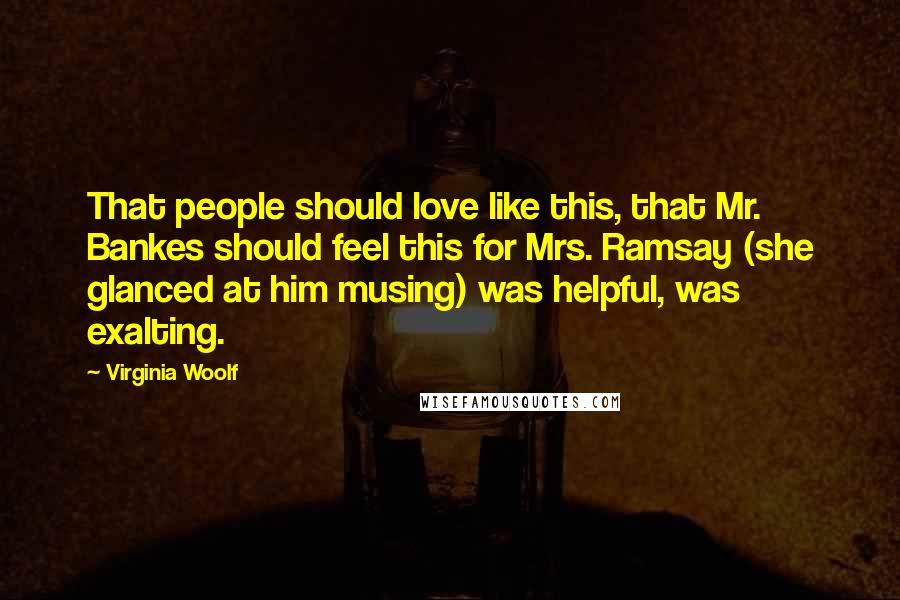 Virginia Woolf Quotes: That people should love like this, that Mr. Bankes should feel this for Mrs. Ramsay (she glanced at him musing) was helpful, was exalting.