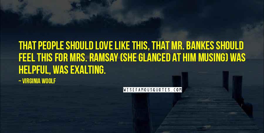 Virginia Woolf Quotes: That people should love like this, that Mr. Bankes should feel this for Mrs. Ramsay (she glanced at him musing) was helpful, was exalting.