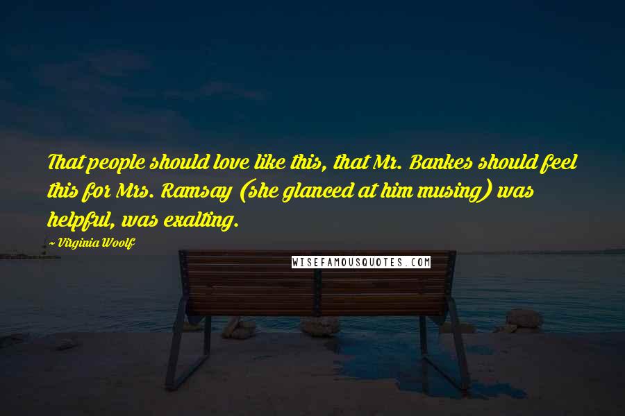 Virginia Woolf Quotes: That people should love like this, that Mr. Bankes should feel this for Mrs. Ramsay (she glanced at him musing) was helpful, was exalting.