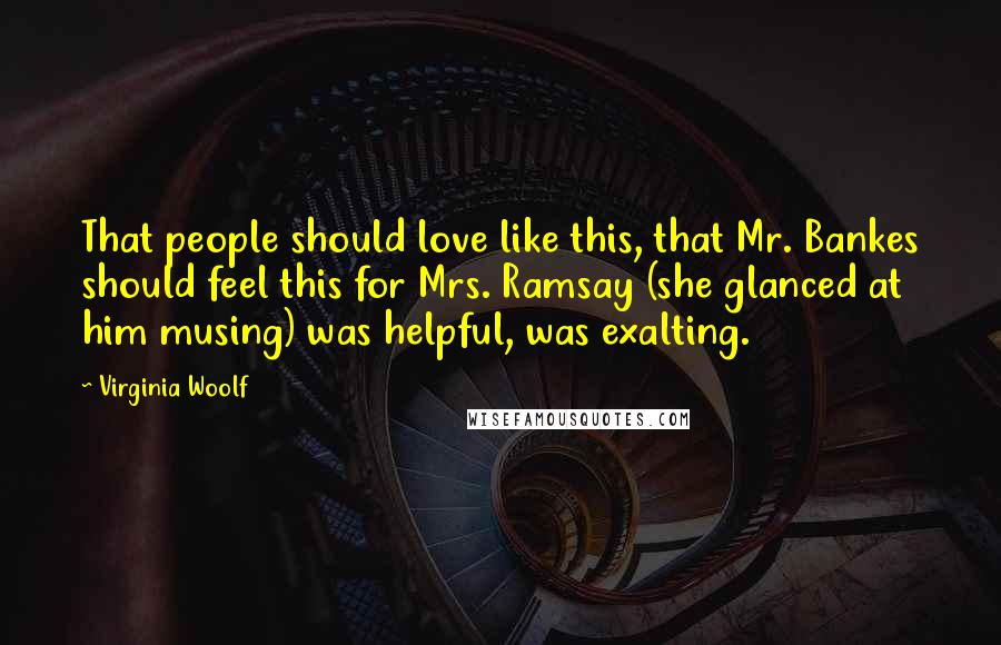 Virginia Woolf Quotes: That people should love like this, that Mr. Bankes should feel this for Mrs. Ramsay (she glanced at him musing) was helpful, was exalting.