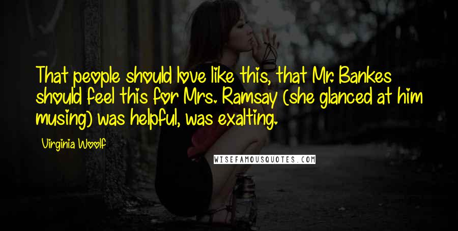 Virginia Woolf Quotes: That people should love like this, that Mr. Bankes should feel this for Mrs. Ramsay (she glanced at him musing) was helpful, was exalting.