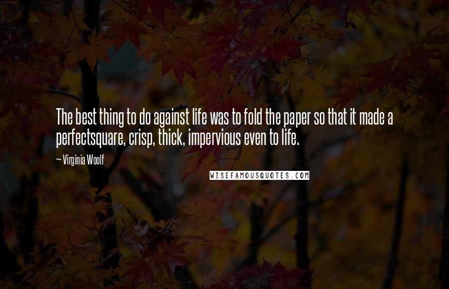 Virginia Woolf Quotes: The best thing to do against life was to fold the paper so that it made a perfectsquare, crisp, thick, impervious even to life.