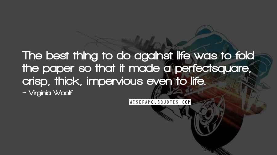 Virginia Woolf Quotes: The best thing to do against life was to fold the paper so that it made a perfectsquare, crisp, thick, impervious even to life.