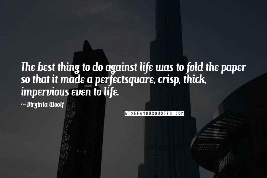 Virginia Woolf Quotes: The best thing to do against life was to fold the paper so that it made a perfectsquare, crisp, thick, impervious even to life.