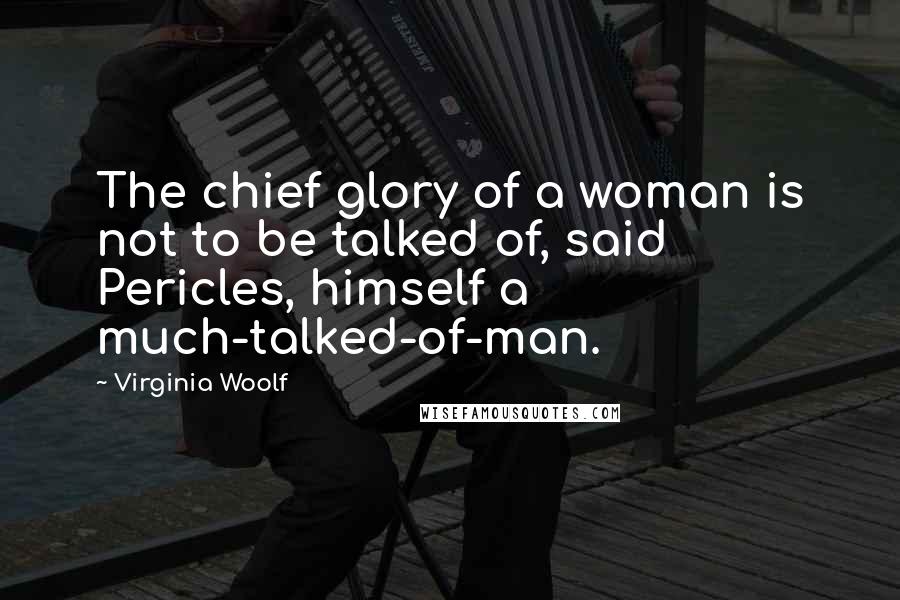 Virginia Woolf Quotes: The chief glory of a woman is not to be talked of, said Pericles, himself a much-talked-of-man.