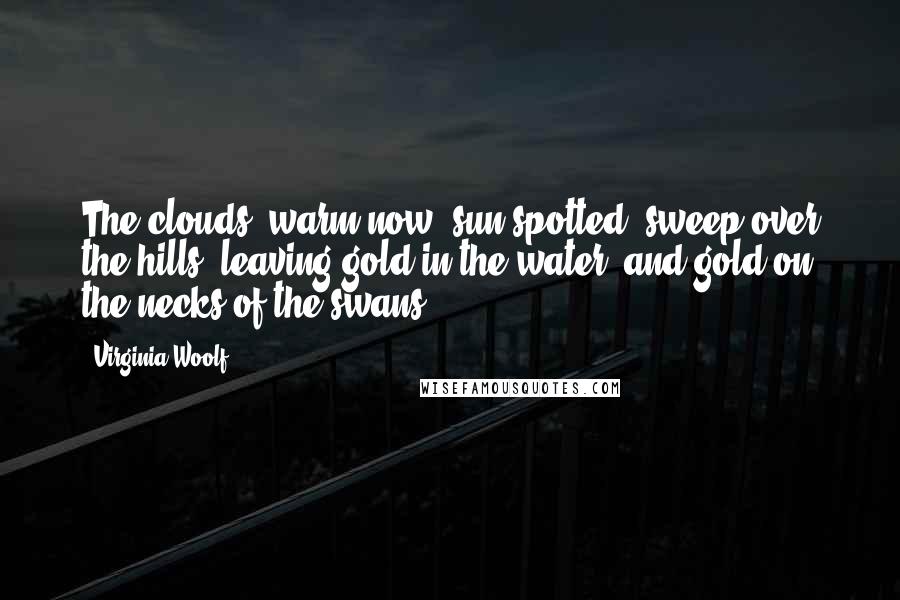 Virginia Woolf Quotes: The clouds, warm now, sun-spotted, sweep over the hills, leaving gold in the water, and gold on the necks of the swans.