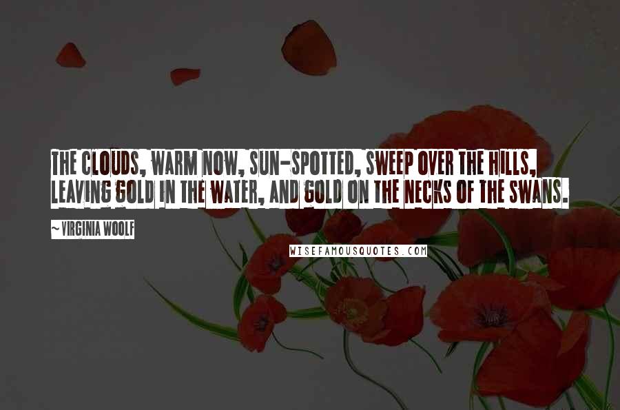 Virginia Woolf Quotes: The clouds, warm now, sun-spotted, sweep over the hills, leaving gold in the water, and gold on the necks of the swans.