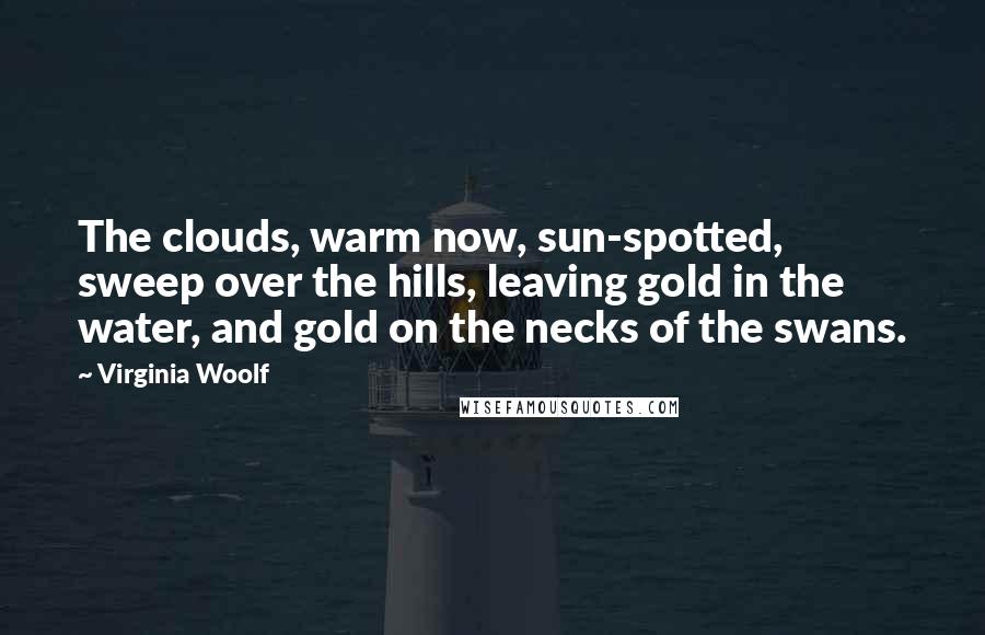 Virginia Woolf Quotes: The clouds, warm now, sun-spotted, sweep over the hills, leaving gold in the water, and gold on the necks of the swans.