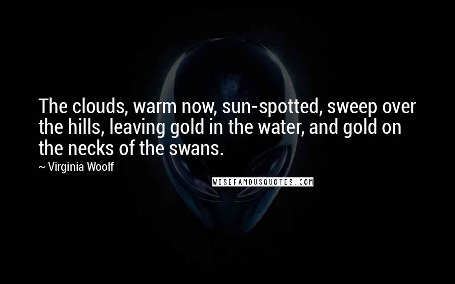 Virginia Woolf Quotes: The clouds, warm now, sun-spotted, sweep over the hills, leaving gold in the water, and gold on the necks of the swans.