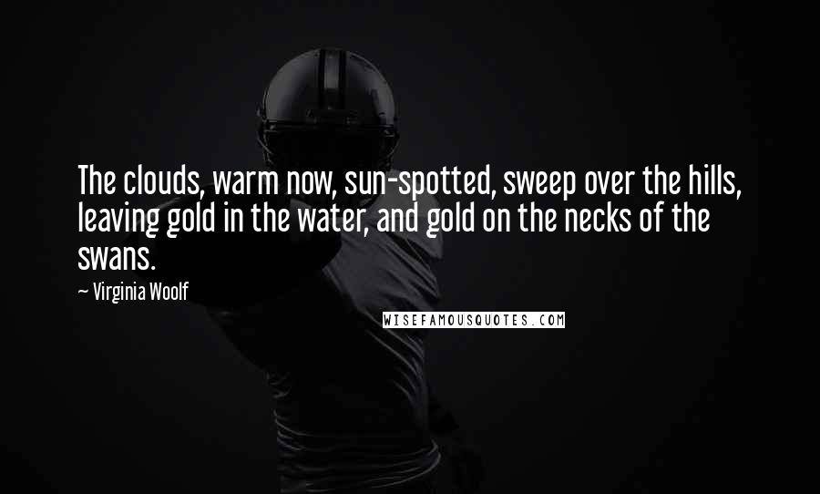 Virginia Woolf Quotes: The clouds, warm now, sun-spotted, sweep over the hills, leaving gold in the water, and gold on the necks of the swans.