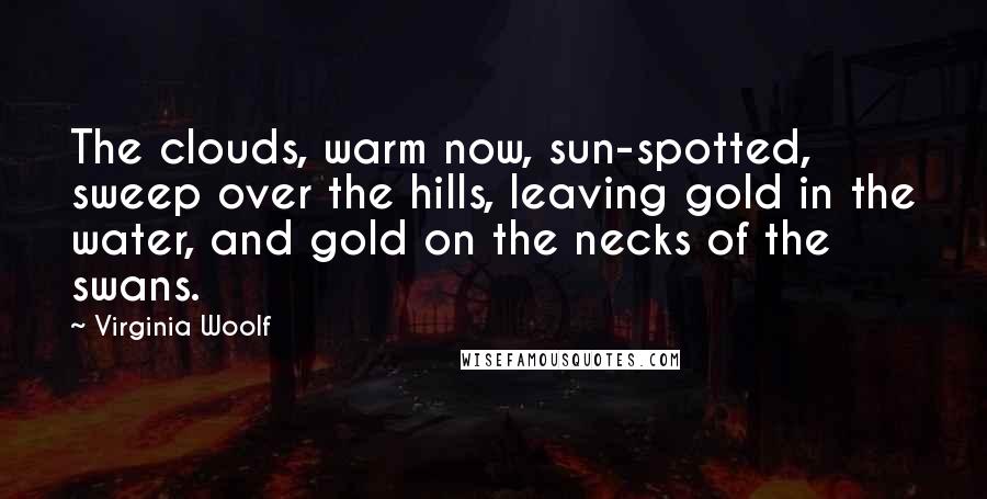 Virginia Woolf Quotes: The clouds, warm now, sun-spotted, sweep over the hills, leaving gold in the water, and gold on the necks of the swans.