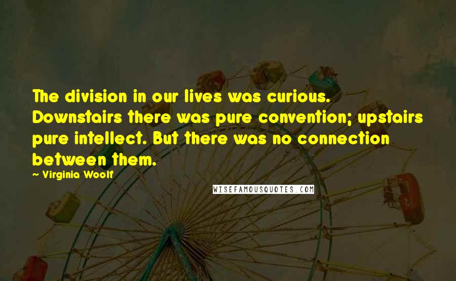Virginia Woolf Quotes: The division in our lives was curious. Downstairs there was pure convention; upstairs pure intellect. But there was no connection between them.