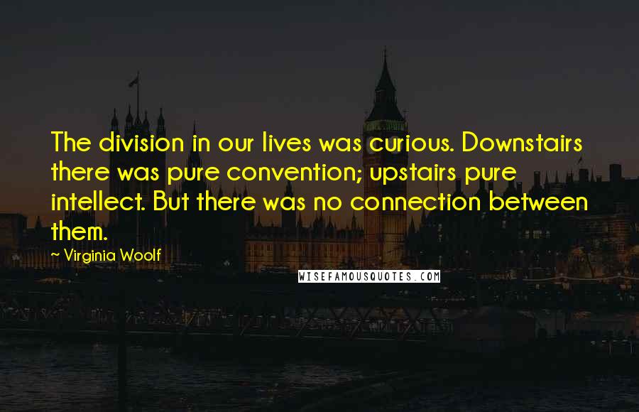Virginia Woolf Quotes: The division in our lives was curious. Downstairs there was pure convention; upstairs pure intellect. But there was no connection between them.