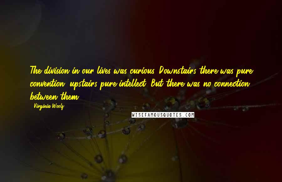 Virginia Woolf Quotes: The division in our lives was curious. Downstairs there was pure convention; upstairs pure intellect. But there was no connection between them.