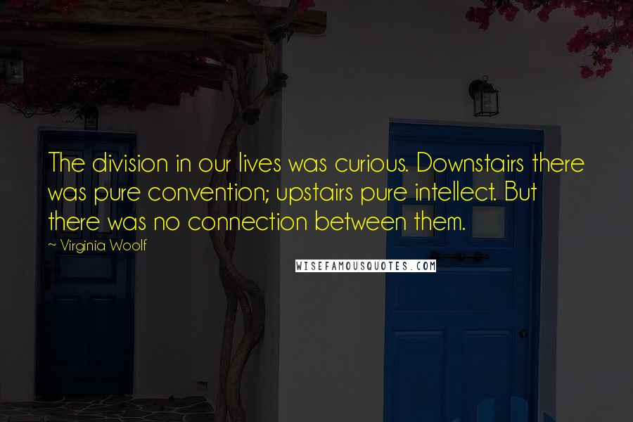 Virginia Woolf Quotes: The division in our lives was curious. Downstairs there was pure convention; upstairs pure intellect. But there was no connection between them.