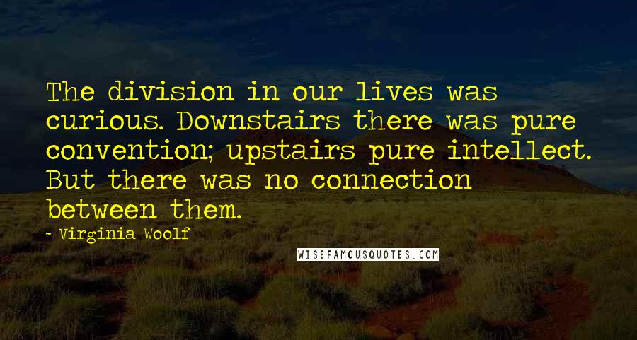 Virginia Woolf Quotes: The division in our lives was curious. Downstairs there was pure convention; upstairs pure intellect. But there was no connection between them.