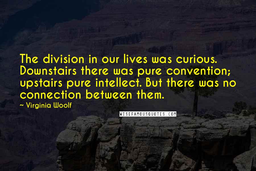 Virginia Woolf Quotes: The division in our lives was curious. Downstairs there was pure convention; upstairs pure intellect. But there was no connection between them.