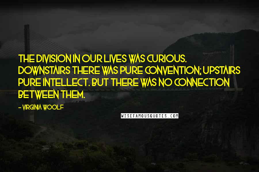 Virginia Woolf Quotes: The division in our lives was curious. Downstairs there was pure convention; upstairs pure intellect. But there was no connection between them.