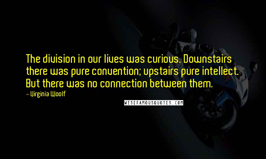 Virginia Woolf Quotes: The division in our lives was curious. Downstairs there was pure convention; upstairs pure intellect. But there was no connection between them.