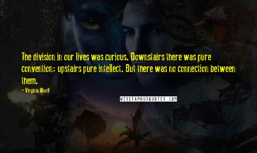 Virginia Woolf Quotes: The division in our lives was curious. Downstairs there was pure convention; upstairs pure intellect. But there was no connection between them.