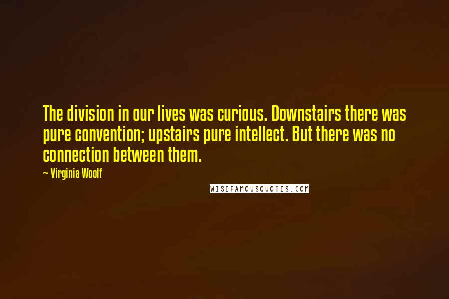 Virginia Woolf Quotes: The division in our lives was curious. Downstairs there was pure convention; upstairs pure intellect. But there was no connection between them.