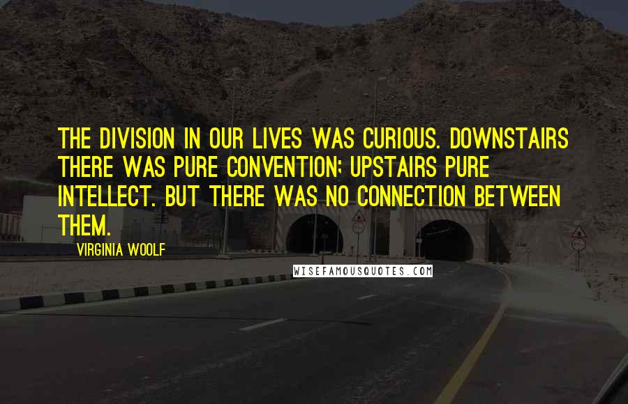 Virginia Woolf Quotes: The division in our lives was curious. Downstairs there was pure convention; upstairs pure intellect. But there was no connection between them.