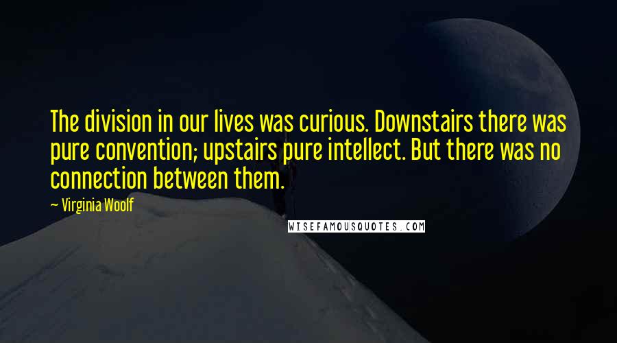 Virginia Woolf Quotes: The division in our lives was curious. Downstairs there was pure convention; upstairs pure intellect. But there was no connection between them.