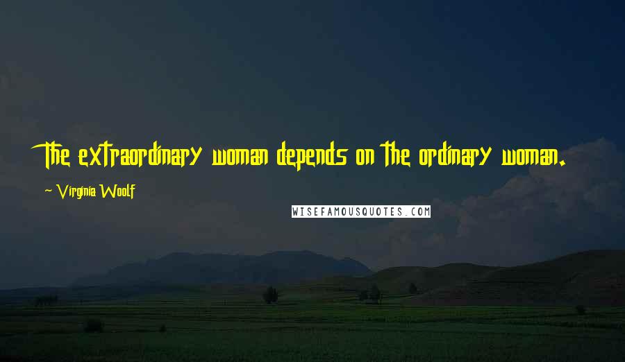 Virginia Woolf Quotes: The extraordinary woman depends on the ordinary woman.