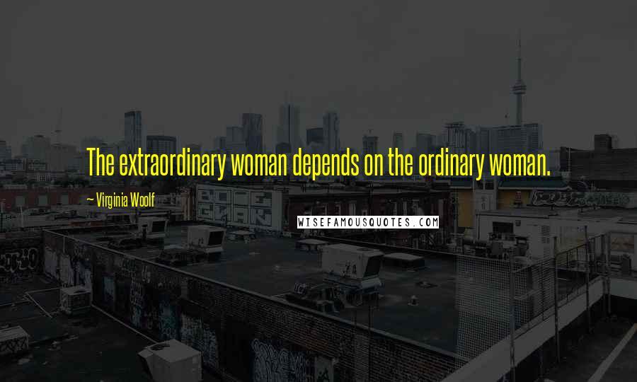 Virginia Woolf Quotes: The extraordinary woman depends on the ordinary woman.