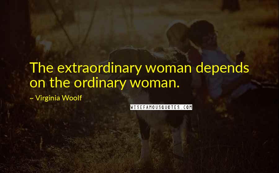 Virginia Woolf Quotes: The extraordinary woman depends on the ordinary woman.