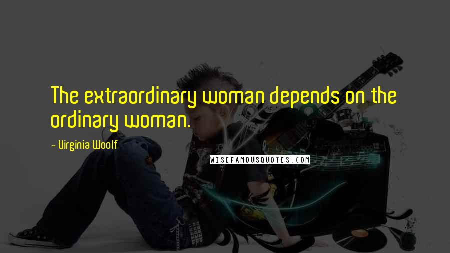 Virginia Woolf Quotes: The extraordinary woman depends on the ordinary woman.