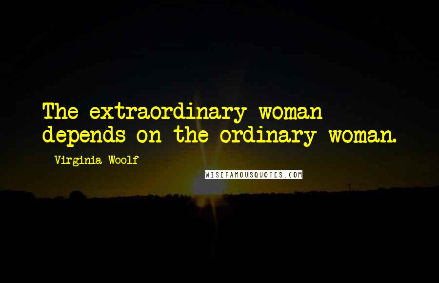 Virginia Woolf Quotes: The extraordinary woman depends on the ordinary woman.