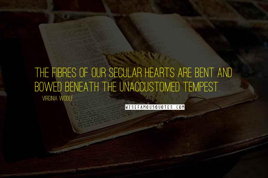 Virginia Woolf Quotes: The fibres of our secular hearts are bent and bowed beneath the unaccustomed tempest.