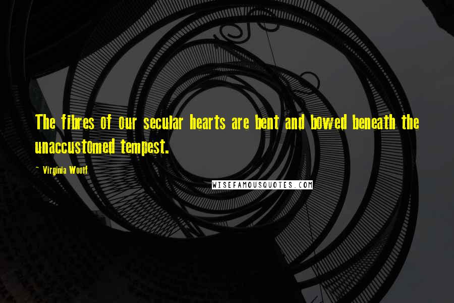 Virginia Woolf Quotes: The fibres of our secular hearts are bent and bowed beneath the unaccustomed tempest.