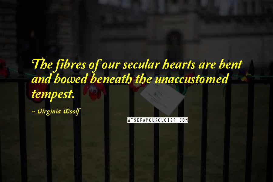 Virginia Woolf Quotes: The fibres of our secular hearts are bent and bowed beneath the unaccustomed tempest.