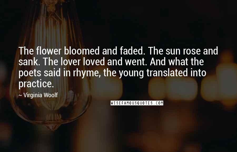 Virginia Woolf Quotes: The flower bloomed and faded. The sun rose and sank. The lover loved and went. And what the poets said in rhyme, the young translated into practice.