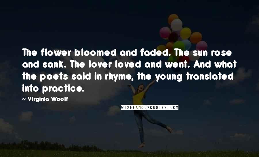 Virginia Woolf Quotes: The flower bloomed and faded. The sun rose and sank. The lover loved and went. And what the poets said in rhyme, the young translated into practice.