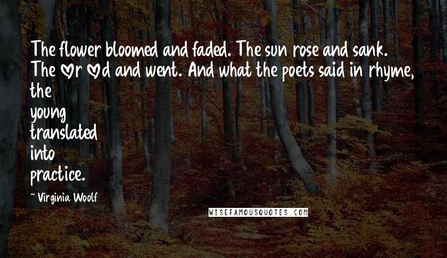 Virginia Woolf Quotes: The flower bloomed and faded. The sun rose and sank. The lover loved and went. And what the poets said in rhyme, the young translated into practice.