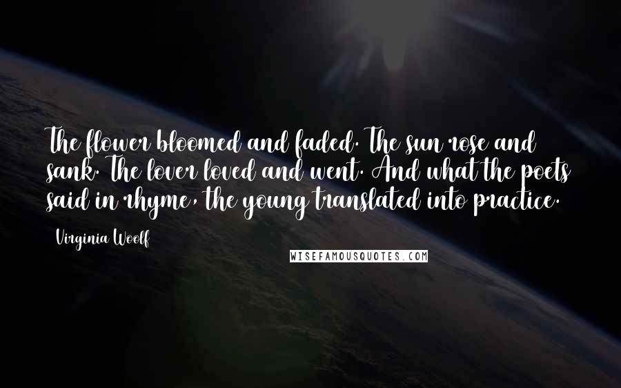 Virginia Woolf Quotes: The flower bloomed and faded. The sun rose and sank. The lover loved and went. And what the poets said in rhyme, the young translated into practice.